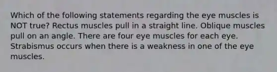 Which of the following statements regarding the eye muscles is NOT true? Rectus muscles pull in a straight line. Oblique muscles pull on an angle. There are four eye muscles for each eye. Strabismus occurs when there is a weakness in one of the eye muscles.