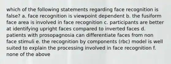 which of the following statements regarding face recognition is false? a. face recognition is viewpoint dependent b. the fusiform face area is involved in face recognition c. participants are better at identifying upright faces compared to inverted faces d. patients with prosopagnosia can differentiate faces from non face stimuli e. the recognition by components (rbc) model is well suited to explain the processing involved in face recognition f. none of the above