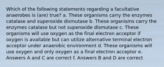 Which of the following statements regarding a facultative anaerobes is (are) true? a. These organisms carry the enzymes catalase and superoxide dismutase b. These organisms carry the enzymes catalase but not superoxide dismutase c. These organisms will use oxygen as the final electron acceptor if oxygen is available but can utilize alternative terminal electron acceptor under anaerobic environment d. These organisms will use oxygen and only oxygen as a final electron acceptor e. Answers A and C are correct f. Answers B and D are correct