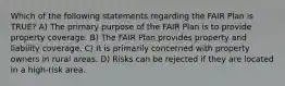 Which of the following statements regarding the FAIR Plan is TRUE? A) The primary purpose of the FAIR Plan is to provide property coverage. B) The FAIR Plan provides property and liability coverage. C) It is primarily concerned with property owners in rural areas. D) Risks can be rejected if they are located in a high-risk area.