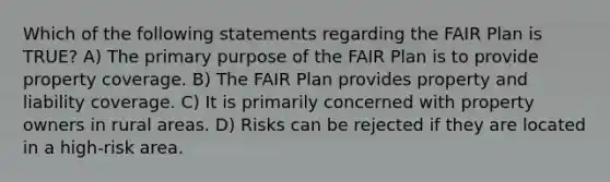 Which of the following statements regarding the FAIR Plan is TRUE? A) The primary purpose of the FAIR Plan is to provide property coverage. B) The FAIR Plan provides property and liability coverage. C) It is primarily concerned with property owners in rural areas. D) Risks can be rejected if they are located in a high-risk area.