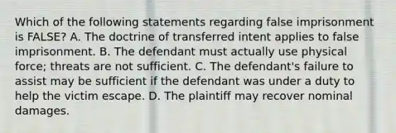 Which of the following statements regarding false imprisonment is FALSE? A. The doctrine of transferred intent applies to false imprisonment. B. The defendant must actually use physical force; threats are not sufficient. C. The defendant's failure to assist may be sufficient if the defendant was under a duty to help the victim escape. D. The plaintiff may recover nominal damages.