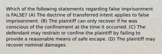 Which of the following statements regarding false imprisonment is FALSE? (A) The doctrine of transferred intent applies to false imprisonment. (B) The plaintiff can only recover if he was conscious of the confinement at the time it occurred. (C) The defendant may restrain or confine the plaintiff by failing to provide a reasonable means of safe escape. (D) The plaintiff may recover nominal damages.