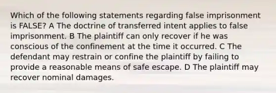 Which of the following statements regarding false imprisonment is FALSE? A The doctrine of transferred intent applies to false imprisonment. B The plaintiff can only recover if he was conscious of the confinement at the time it occurred. C The defendant may restrain or confine the plaintiff by failing to provide a reasonable means of safe escape. D The plaintiff may recover nominal damages.