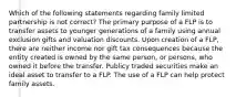 Which of the following statements regarding family limited partnership is not correct? The primary purpose of a FLP is to transfer assets to younger generations of a family using annual exclusion gifts and valuation discounts. Upon creation of a FLP, there are neither income nor gift tax consequences because the entity created is owned by the same person, or persons, who owned it before the transfer. Publicy traded securities make an ideal asset to transfer to a FLP. The use of a FLP can help protect family assets.