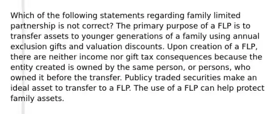 Which of the following statements regarding family limited partnership is not correct? The primary purpose of a FLP is to transfer assets to younger generations of a family using annual exclusion gifts and valuation discounts. Upon creation of a FLP, there are neither income nor gift tax consequences because the entity created is owned by the same person, or persons, who owned it before the transfer. Publicy traded securities make an ideal asset to transfer to a FLP. The use of a FLP can help protect family assets.