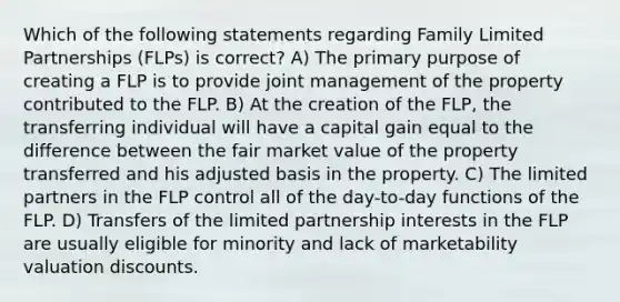 Which of the following statements regarding Family Limited Partnerships (FLPs) is correct? A) The primary purpose of creating a FLP is to provide joint management of the property contributed to the FLP. B) At the creation of the FLP, the transferring individual will have a capital gain equal to the difference between the fair market value of the property transferred and his adjusted basis in the property. C) The limited partners in the FLP control all of the day-to-day functions of the FLP. D) Transfers of the limited partnership interests in the FLP are usually eligible for minority and lack of marketability valuation discounts.