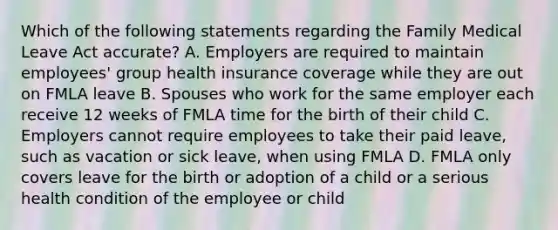 Which of the following statements regarding the Family Medical Leave Act accurate? A. Employers are required to maintain employees' group health insurance coverage while they are out on FMLA leave B. Spouses who work for the same employer each receive 12 weeks of FMLA time for the birth of their child C. Employers cannot require employees to take their paid leave, such as vacation or sick leave, when using FMLA D. FMLA only covers leave for the birth or adoption of a child or a serious health condition of the employee or child