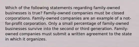 Which of the following statements regarding family-owned businesses is true? Family-owned companies must be closed corporations. Family-owned companies are an example of a not-for-profit corporation. Only a small percentage of family-owned businesses survive into the second or third generation. Family-owned companies must submit a written agreement to the state in which it organizes.