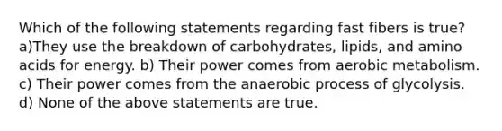 Which of the following statements regarding fast fibers is true? a)They use the breakdown of carbohydrates, lipids, and amino acids for energy. b) Their power comes from aerobic metabolism. c) Their power comes from the anaerobic process of glycolysis. d) None of the above statements are true.