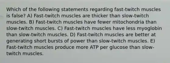 Which of the following statements regarding fast-twitch muscles is false? A) Fast-twitch muscles are thicker than slow-twitch muscles. B) Fast-twitch muscles have fewer mitochondria than slow-twitch muscles. C) Fast-twitch muscles have less myoglobin than slow-twitch muscles. D) Fast-twitch muscles are better at generating short bursts of power than slow-twitch muscles. E) Fast-twitch muscles produce more ATP per glucose than slow-twitch muscles.