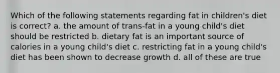 Which of the following statements regarding fat in children's diet is correct? a. the amount of trans-fat in a young child's diet should be restricted b. dietary fat is an important source of calories in a young child's diet c. restricting fat in a young child's diet has been shown to decrease growth d. all of these are true