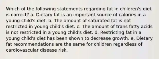 Which of the following statements regarding fat in children's diet is correct? a. Dietary fat is an important source of calories in a young child's diet. b. The amount of saturated fat is not restricted in young child's diet. c. The amount of trans fatty acids is not restricted in a young child's diet. d. Restricting fat in a young child's diet has been shown to decrease growth. e. Dietary fat recommendations are the same for children regardless of cardiovascular disease risk.