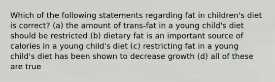 Which of the following statements regarding fat in children's diet is correct? (a) the amount of trans-fat in a young child's diet should be restricted (b) dietary fat is an important source of calories in a young child's diet (c) restricting fat in a young child's diet has been shown to decrease growth (d) all of these are true