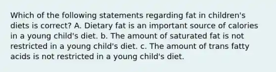 Which of the following statements regarding fat in children's diets is correct? A. Dietary fat is an important source of calories in a young child's diet. b. The amount of saturated fat is not restricted in a young child's diet. c. The amount of trans fatty acids is not restricted in a young child's diet.