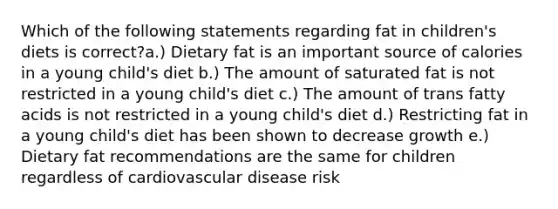 Which of the following statements regarding fat in children's diets is correct?a.) Dietary fat is an important source of calories in a young child's diet b.) The amount of saturated fat is not restricted in a young child's diet c.) The amount of trans fatty acids is not restricted in a young child's diet d.) Restricting fat in a young child's diet has been shown to decrease growth e.) Dietary fat recommendations are the same for children regardless of cardiovascular disease risk