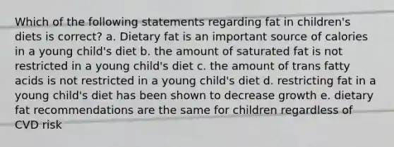 Which of the following statements regarding fat in children's diets is correct? a. Dietary fat is an important source of calories in a young child's diet b. the amount of saturated fat is not restricted in a young child's diet c. the amount of trans fatty acids is not restricted in a young child's diet d. restricting fat in a young child's diet has been shown to decrease growth e. dietary fat recommendations are the same for children regardless of CVD risk