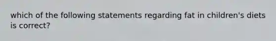 which of the following statements regarding fat in children's diets is correct?