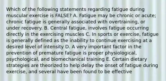 Which of the following statements regarding fatigue during muscular exercise is FALSE? A. Fatigue may be chronic or acute; chronic fatigue is generally associated with overtraining, or under recovery. B. Central fatigue, involves fatigue occurring directly in the exercising muscles C. In sports or exercise, fatigue is generally defined as the inability to continue exercising at a desired level of intensity D. A very important factor in the prevention of premature fatigue is proper physiological, psychological, and biomechanical training E. Certain dietary strategies are theorized to help delay the onset of fatigue during exercise, and several have been found to be effective