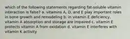 which of the following statements regarding fat-soluble vitamin interaction is false? a. vitamins A, D, and E play important roles in bone growth and remodeling b. in vitamin E deficiency, vitamin A absorption and storage are impaired c. vitamin E protects vitamin A from oxidation d. vitamin E interferes with vitamin K activity