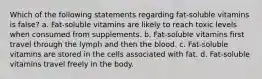 Which of the following statements regarding fat-soluble vitamins is false? a. Fat-soluble vitamins are likely to reach toxic levels when consumed from supplements. b. Fat-soluble vitamins first travel through the lymph and then the blood. c. Fat-soluble vitamins are stored in the cells associated with fat. d. Fat-soluble vitamins travel freely in the body.