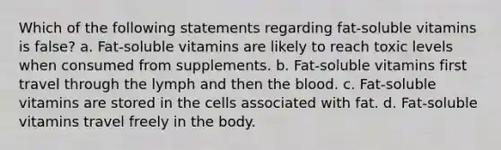 Which of the following statements regarding fat-soluble vitamins is false? a. Fat-soluble vitamins are likely to reach toxic levels when consumed from supplements. b. Fat-soluble vitamins first travel through the lymph and then the blood. c. Fat-soluble vitamins are stored in the cells associated with fat. d. Fat-soluble vitamins travel freely in the body.