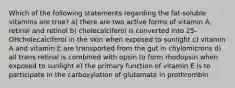 Which of the following statements regarding the fat-soluble vitamins are true? a) there are two active forms of vitamin A, retinal and retinol b) cholecalciferol is converted into 25-OHcholecalciferol in the skin when exposed to sunlight c) vitamin A and vitamin E are transported from the gut in chylomicrons d) all trans retinal is combined with opsin to form rhodopsin when exposed to sunlight e) the primary function of vitamin E is to participate in the carboxylation of glutamate in prothrombin