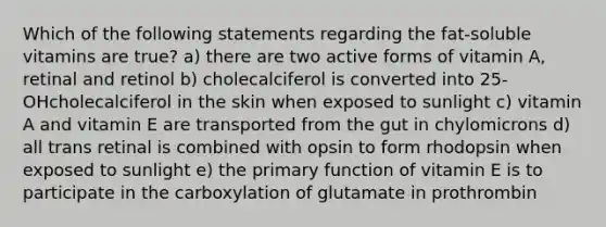 Which of the following statements regarding the fat-soluble vitamins are true? a) there are two active forms of vitamin A, retinal and retinol b) cholecalciferol is converted into 25-OHcholecalciferol in the skin when exposed to sunlight c) vitamin A and vitamin E are transported from the gut in chylomicrons d) all trans retinal is combined with opsin to form rhodopsin when exposed to sunlight e) the primary function of vitamin E is to participate in the carboxylation of glutamate in prothrombin