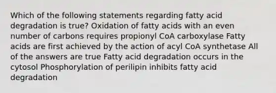 Which of the following statements regarding fatty acid degradation is true? Oxidation of fatty acids with an even number of carbons requires propionyl CoA carboxylase Fatty acids are first achieved by the action of acyl CoA synthetase All of the answers are true Fatty acid degradation occurs in the cytosol Phosphorylation of perilipin inhibits fatty acid degradation