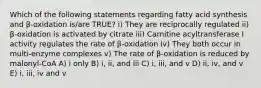 Which of the following statements regarding fatty acid synthesis and β-oxidation is/are TRUE? i) They are reciprocally regulated ii) β-oxidation is activated by citrate iii) Carnitine acyltransferase I activity regulates the rate of β-oxidation iv) They both occur in multi-enzyme complexes v) The rate of β-oxidation is reduced by malonyl-CoA A) i only B) i, ii, and iii C) i, iii, and v D) ii, iv, and v E) i, iii, iv and v