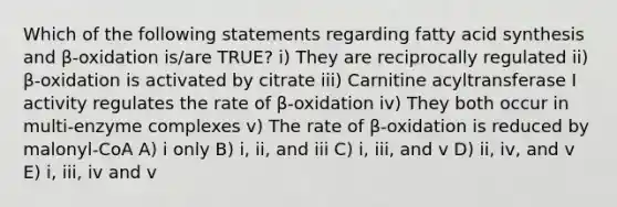 Which of the following statements regarding fatty acid synthesis and β-oxidation is/are TRUE? i) They are reciprocally regulated ii) β-oxidation is activated by citrate iii) Carnitine acyltransferase I activity regulates the rate of β-oxidation iv) They both occur in multi-enzyme complexes v) The rate of β-oxidation is reduced by malonyl-CoA A) i only B) i, ii, and iii C) i, iii, and v D) ii, iv, and v E) i, iii, iv and v