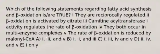 Which of the following statements regarding fatty acid synthesis and β-oxidation is/are TRUE? i They are reciprocally regulated ii β-oxidation is activated by citrate iii Carnitine acyltransferase I activity regulates the rate of β-oxidation iv They both occur in multi-enzyme complexes v The rate of β-oxidation is reduced by malonyl-CoA A) i, iii, and v B) i, ii, and iii C) i, iii, iv and v D) ii, iv, and v E) i only