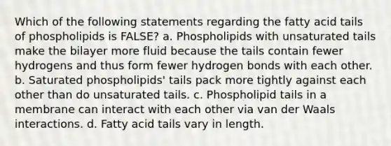 Which of the following statements regarding the fatty acid tails of phospholipids is FALSE? a. Phospholipids with unsaturated tails make the bilayer more fluid because the tails contain fewer hydrogens and thus form fewer hydrogen bonds with each other. b. Saturated phospholipids' tails pack more tightly against each other than do unsaturated tails. c. Phospholipid tails in a membrane can interact with each other via van der Waals interactions. d. Fatty acid tails vary in length.