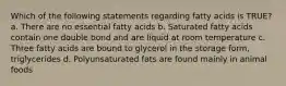 Which of the following statements regarding fatty acids is TRUE? a. There are no essential fatty acids b. Saturated fatty acids contain one double bond and are liquid at room temperature c. Three fatty acids are bound to glycerol in the storage form, triglycerides d. Polyunsaturated fats are found mainly in animal foods