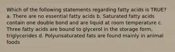 Which of the following statements regarding fatty acids is TRUE? a. There are no essential fatty acids b. Saturated fatty acids contain one double bond and are liquid at room temperature c. Three fatty acids are bound to glycerol in the storage form, triglycerides d. Polyunsaturated fats are found mainly in animal foods