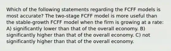 Which of the following statements regarding the FCFF models is most accurate? The two-stage FCFF model is more useful than the stable-growth FCFF model when the firm is growing at a rate: A) significantly lower than that of the overall economy. B) significantly higher than that of the overall economy. C) not significantly higher than that of the overall economy.