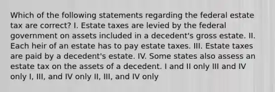 Which of the following statements regarding the federal estate tax are correct? I. Estate taxes are levied by the federal government on assets included in a decedent's gross estate. II. Each heir of an estate has to pay estate taxes. III. Estate taxes are paid by a decedent's estate. IV. Some states also assess an estate tax on the assets of a decedent. I and II only III and IV only I, III, and IV only II, III, and IV only