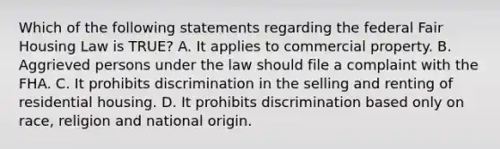 Which of the following statements regarding the federal Fair Housing Law is TRUE? A. It applies to commercial property. B. Aggrieved persons under the law should file a complaint with the FHA. C. It prohibits discrimination in the selling and renting of residential housing. D. It prohibits discrimination based only on race, religion and national origin.