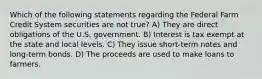 Which of the following statements regarding the Federal Farm Credit System securities are not true? A) They are direct obligations of the U.S. government. B) Interest is tax exempt at the state and local levels. C) They issue short-term notes and long-term bonds. D) The proceeds are used to make loans to farmers.