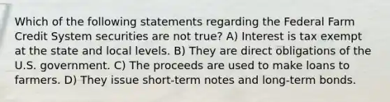 Which of the following statements regarding the Federal Farm Credit System securities are not true? A) Interest is tax exempt at the state and local levels. B) They are direct obligations of the U.S. government. C) The proceeds are used to make loans to farmers. D) They issue short-term notes and long-term bonds.