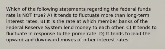 Which of the following statements regarding the federal funds rate is NOT true? A) It tends to fluctuate more than long-term interest rates. B) It is the rate at which member banks of the Federal Reserve System lend money to each other. C) It tends to fluctuate in response to the prime rate. D) It tends to lead the upward and downward moves of other interest rates