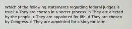 Which of the following statements regarding federal judges is true? a.They are chosen in a secret process. b.They are elected by the people. c.They are appointed for life. d.They are chosen by Congress. e.They are appointed for a six-year term.