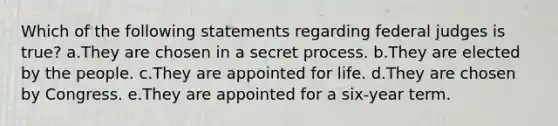 Which of the following statements regarding federal judges is true? a.They are chosen in a secret process. b.They are elected by the people. c.They are appointed for life. d.They are chosen by Congress. e.They are appointed for a six-year term.