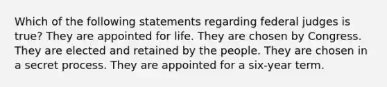 Which of the following statements regarding federal judges is true? They are appointed for life. They are chosen by Congress. They are elected and retained by the people. They are chosen in a secret process. They are appointed for a six-year term.