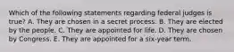 Which of the following statements regarding federal judges is true? A. They are chosen in a secret process. B. They are elected by the people. C. They are appointed for life. D. They are chosen by Congress. E. They are appointed for a six-year term.