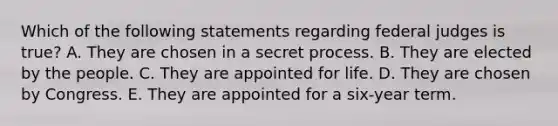 Which of the following statements regarding federal judges is true? A. They are chosen in a secret process. B. They are elected by the people. C. They are appointed for life. D. They are chosen by Congress. E. They are appointed for a six-year term.