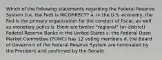 Which of the following statements regarding the Federal Reserve System (i.e. the Fed) is INCORRECT? a. In the U.S. economy, the Fed is the primary organization for the conduct of fiscal, as well as monetary policy b. there are twelve "regional" (or district) Federal Reserve Banks in the United States c. the Federal Open Market Committee (FOMC) has 12 voting members d. the Board of Governors of the Federal Reserve System are nominated by the President and confirmed by the Senate