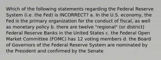 Which of the following statements regarding the Federal Reserve System (i.e. the Fed) is INCORRECT? a. In the U.S. economy, the Fed is the primary organization for the conduct of fiscal, as well as <a href='https://www.questionai.com/knowledge/kEE0G7Llsx-monetary-policy' class='anchor-knowledge'>monetary policy</a> b. there are twelve "regional" (or district) Federal Reserve Banks in the United States c. the Federal Open Market Committee (FOMC) has 12 voting members d. the Board of Governors of the Federal Reserve System are nominated by the President and confirmed by the Senate