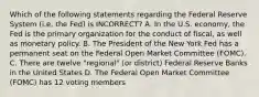 Which of the following statements regarding the Federal Reserve System (i.e. the Fed) is INCORRECT? A. In the U.S. economy, the Fed is the primary organization for the conduct of fiscal, as well as monetary policy. B. The President of the New York Fed has a permanent seat on the Federal Open Market Committee (FOMC). C. There are twelve "regional" (or district) Federal Reserve Banks in the United States D. The Federal Open Market Committee (FOMC) has 12 voting members