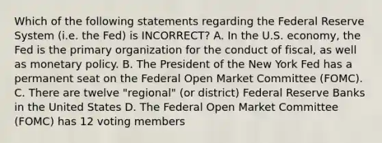 Which of the following statements regarding the Federal Reserve System (i.e. the Fed) is INCORRECT? A. In the U.S. economy, the Fed is the primary organization for the conduct of fiscal, as well as monetary policy. B. The President of the New York Fed has a permanent seat on the Federal Open Market Committee (FOMC). C. There are twelve "regional" (or district) Federal Reserve Banks in the United States D. The Federal Open Market Committee (FOMC) has 12 voting members